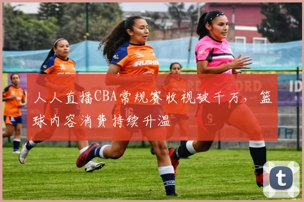 人人直播CBA常规赛收视破千万,篮球内容消费持续升温