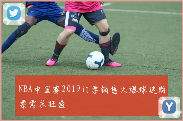 NBA中国赛2019门票销售火爆球迷购票需求旺盛