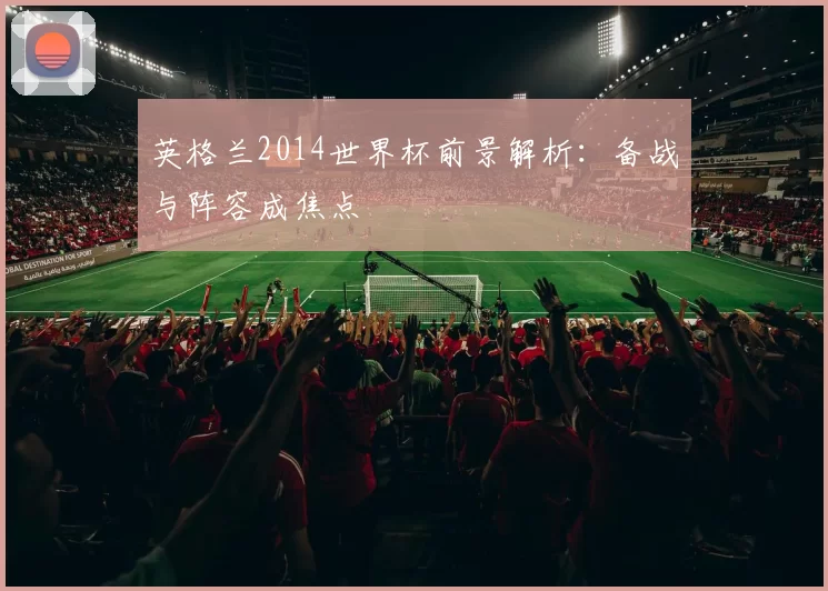 英格兰2014世界杯前景解析:备战与阵容成焦点